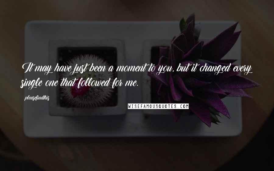 Pleasefindthis quotes: It may have just been a moment to you, but it changed every single one that followed for me.