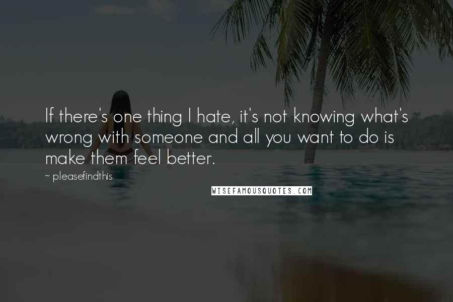 Pleasefindthis quotes: If there's one thing I hate, it's not knowing what's wrong with someone and all you want to do is make them feel better.