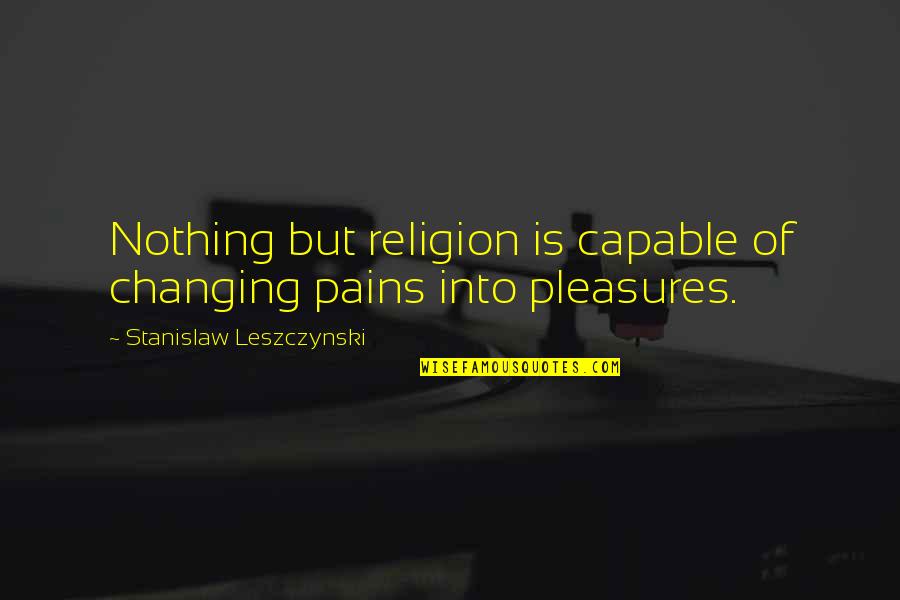 Pleasure Pain Quotes By Stanislaw Leszczynski: Nothing but religion is capable of changing pains