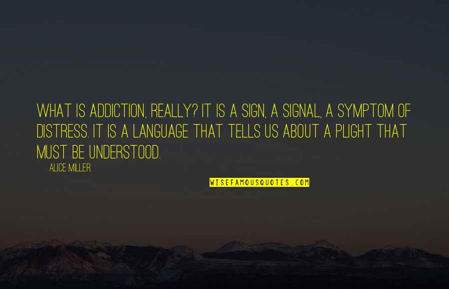 Plight Quotes By Alice Miller: What is addiction, really? It is a sign,