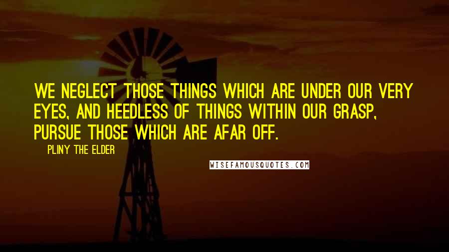 Pliny The Elder quotes: We neglect those things which are under our very eyes, and heedless of things within our grasp, pursue those which are afar off.