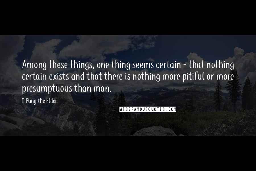 Pliny The Elder quotes: Among these things, one thing seems certain - that nothing certain exists and that there is nothing more pitiful or more presumptuous than man.