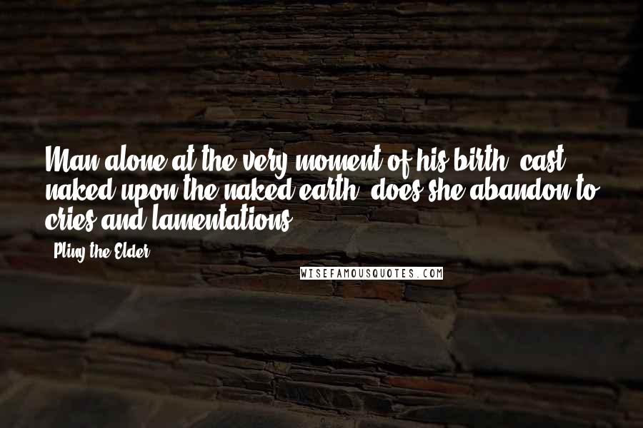 Pliny The Elder quotes: Man alone at the very moment of his birth, cast naked upon the naked earth, does she abandon to cries and lamentations.