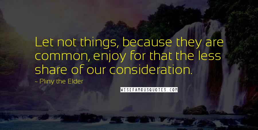 Pliny The Elder quotes: Let not things, because they are common, enjoy for that the less share of our consideration.