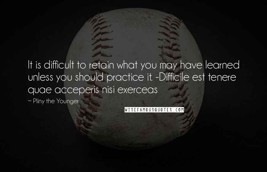 Pliny The Younger quotes: It is difficult to retain what you may have learned unless you should practice it. -Difficile est tenere quae acceperis nisi exerceas