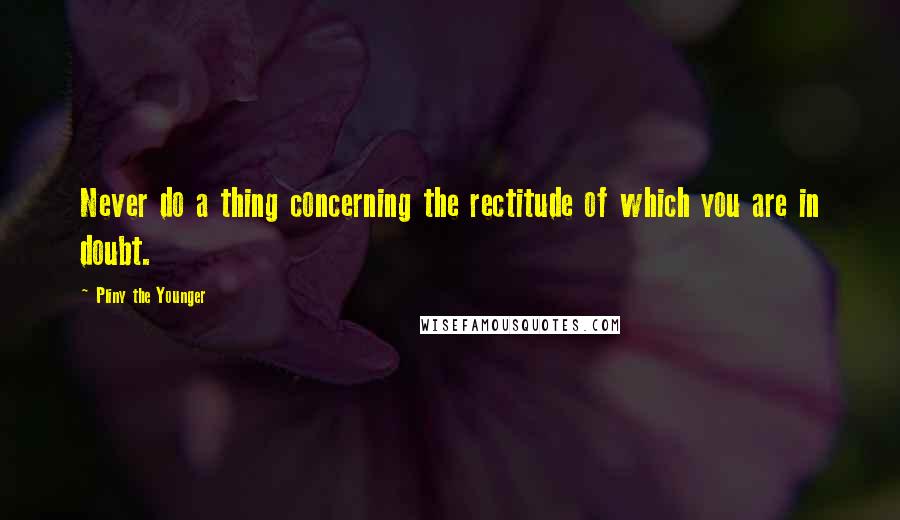 Pliny The Younger quotes: Never do a thing concerning the rectitude of which you are in doubt.