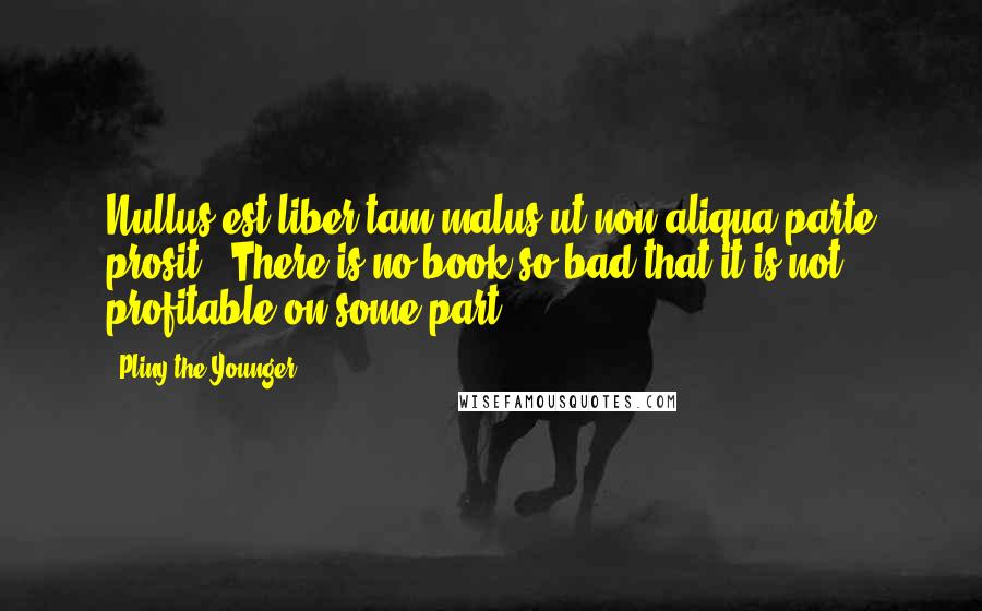 Pliny The Younger quotes: Nullus est liber tam malus ut non aliqua parte prosit - There is no book so bad that it is not profitable on some part.