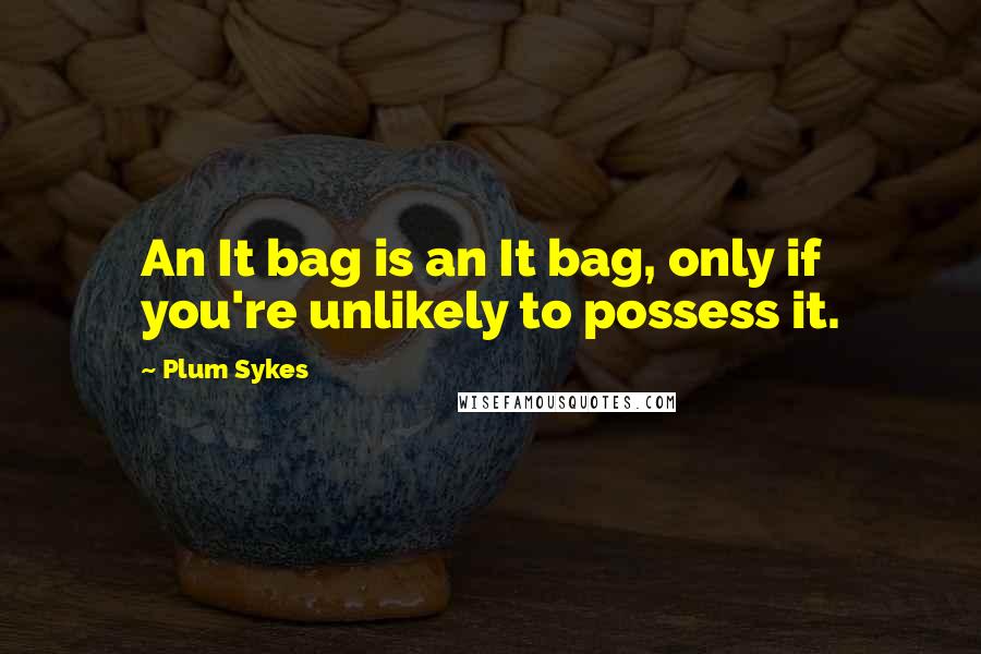 Plum Sykes quotes: An It bag is an It bag, only if you're unlikely to possess it.