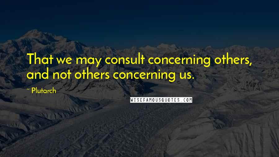 Plutarch quotes: That we may consult concerning others, and not others concerning us.