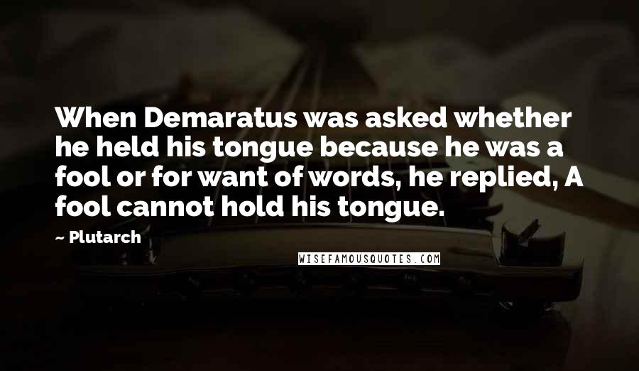 Plutarch quotes: When Demaratus was asked whether he held his tongue because he was a fool or for want of words, he replied, A fool cannot hold his tongue.