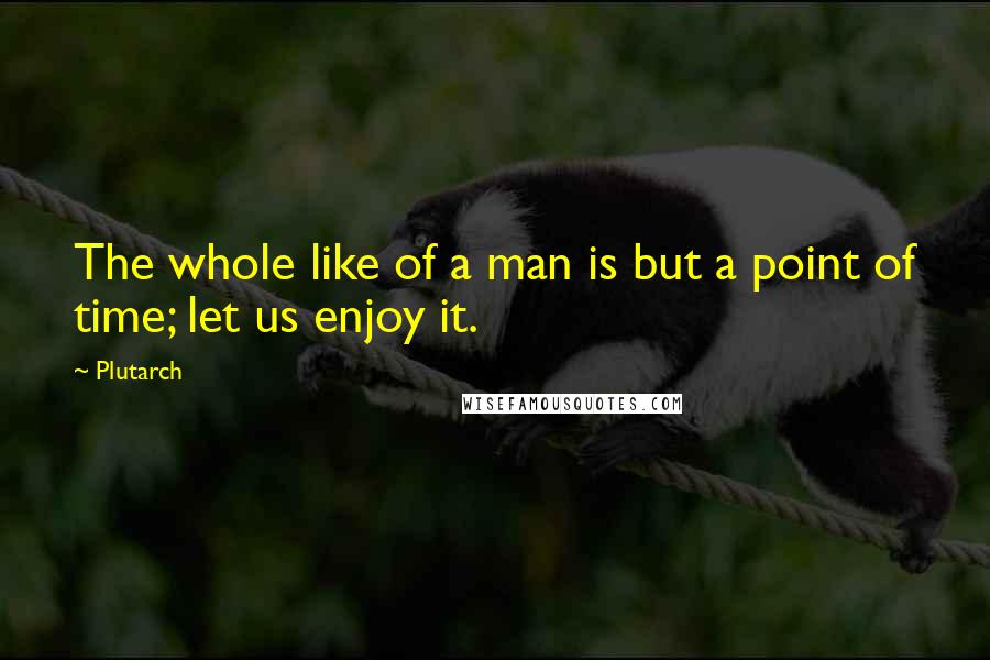 Plutarch quotes: The whole like of a man is but a point of time; let us enjoy it.