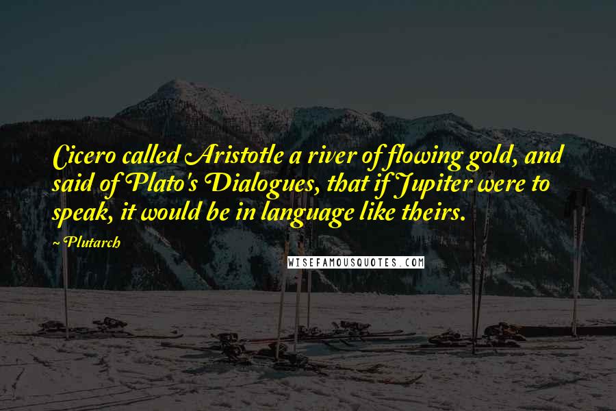 Plutarch quotes: Cicero called Aristotle a river of flowing gold, and said of Plato's Dialogues, that if Jupiter were to speak, it would be in language like theirs.