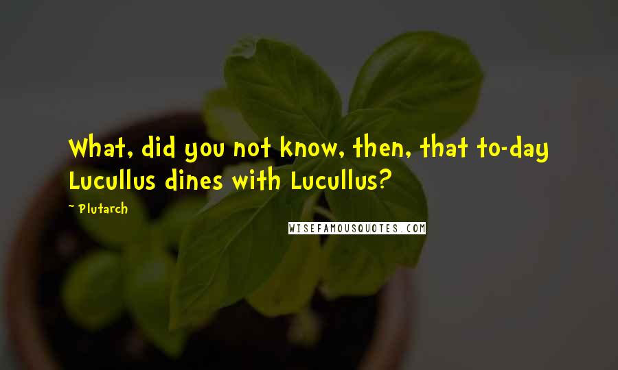 Plutarch quotes: What, did you not know, then, that to-day Lucullus dines with Lucullus?