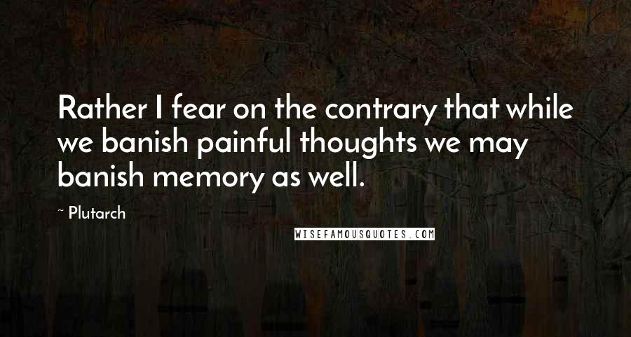 Plutarch quotes: Rather I fear on the contrary that while we banish painful thoughts we may banish memory as well.