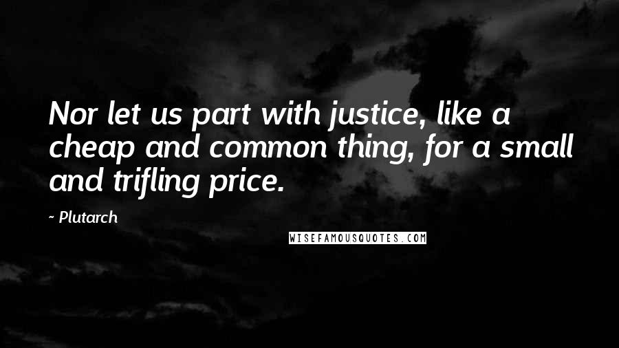 Plutarch quotes: Nor let us part with justice, like a cheap and common thing, for a small and trifling price.