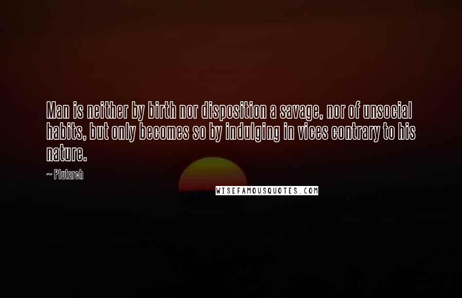 Plutarch quotes: Man is neither by birth nor disposition a savage, nor of unsocial habits, but only becomes so by indulging in vices contrary to his nature.