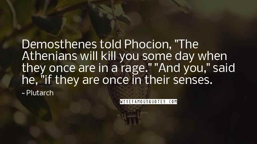 Plutarch quotes: Demosthenes told Phocion, "The Athenians will kill you some day when they once are in a rage." "And you," said he, "if they are once in their senses.