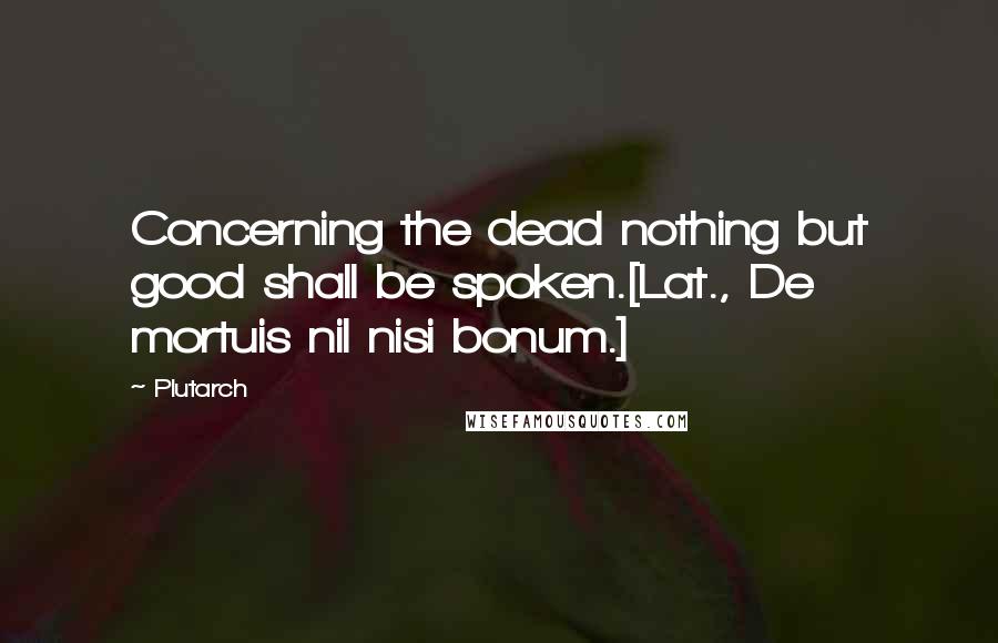 Plutarch quotes: Concerning the dead nothing but good shall be spoken.[Lat., De mortuis nil nisi bonum.]