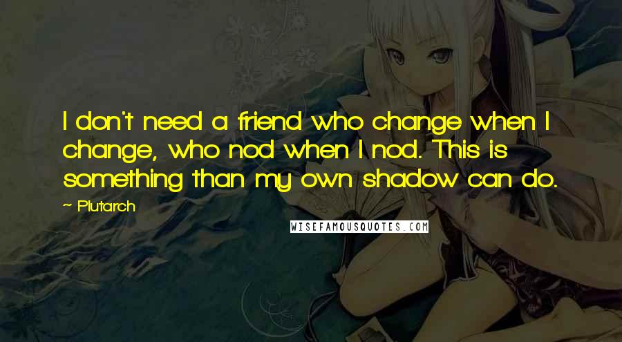 Plutarch quotes: I don't need a friend who change when I change, who nod when I nod. This is something than my own shadow can do.