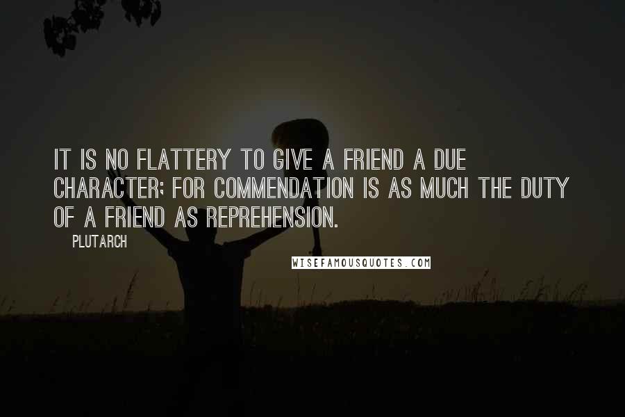 Plutarch quotes: It is no flattery to give a friend a due character; for commendation is as much the duty of a friend as reprehension.