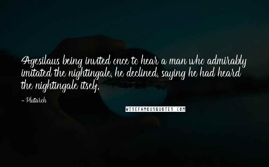 Plutarch quotes: Agesilaus being invited once to hear a man who admirably imitated the nightingale, he declined, saying he had heard the nightingale itself.