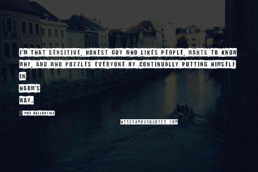 Poe Ballantine quotes: I'm that sensitive, honest guy who likes people, wants to know why, and who puzzles everyone by continually putting himself in harm's way. Poe Ballantine quotes: I'm that sensitive, honest guy who likes people, wants to know why, and who puzzles everyone by continually putting himself in harm's way.