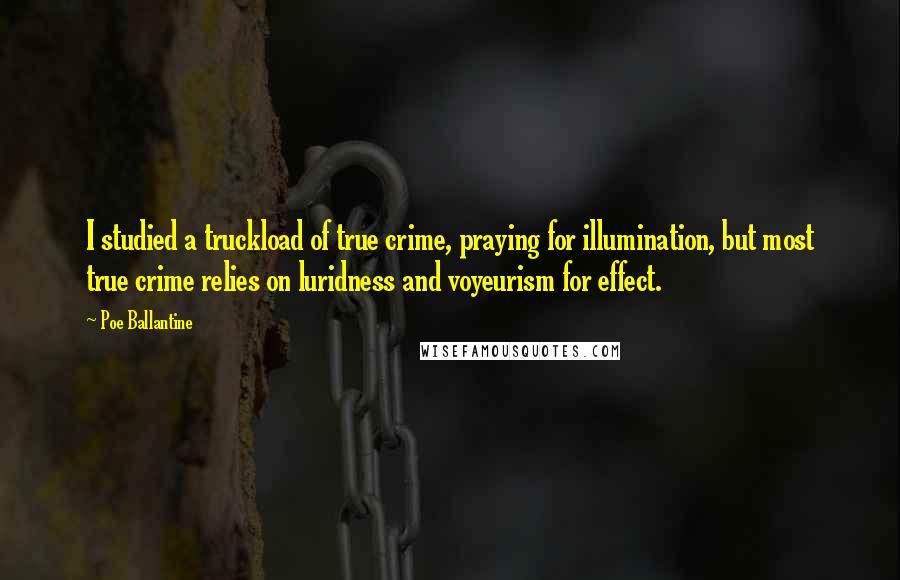 Poe Ballantine quotes: I studied a truckload of true crime, praying for illumination, but most true crime relies on luridness and voyeurism for effect. Poe Ballantine quotes: I studied a truckload of true crime, praying for illumination, but most true crime relies on luridness and voyeurism for effect.