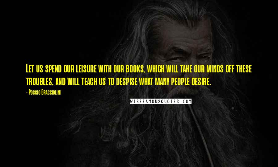 Poggio Bracciolini quotes: Let us spend our leisure with our books, which will take our minds off these troubles, and will teach us to despise what many people desire.