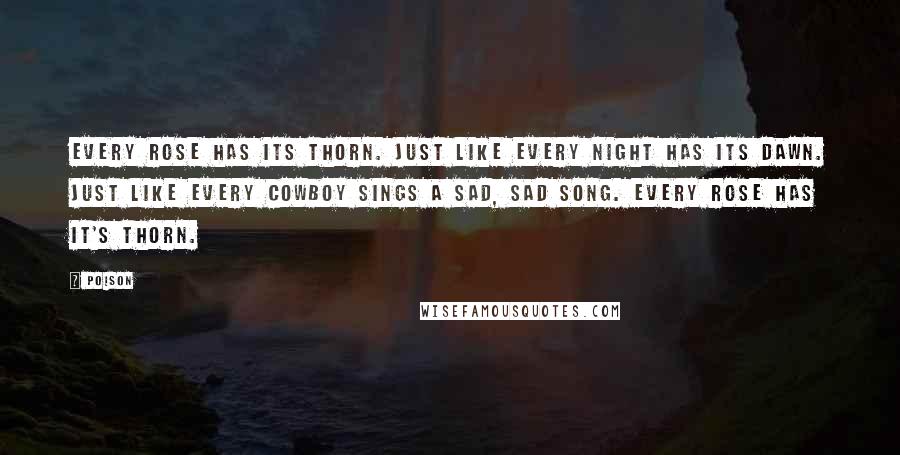 Poison quotes: Every rose has its thorn. Just like every night has its dawn. Just like every cowboy sings a sad, sad song. Every rose has it's thorn.