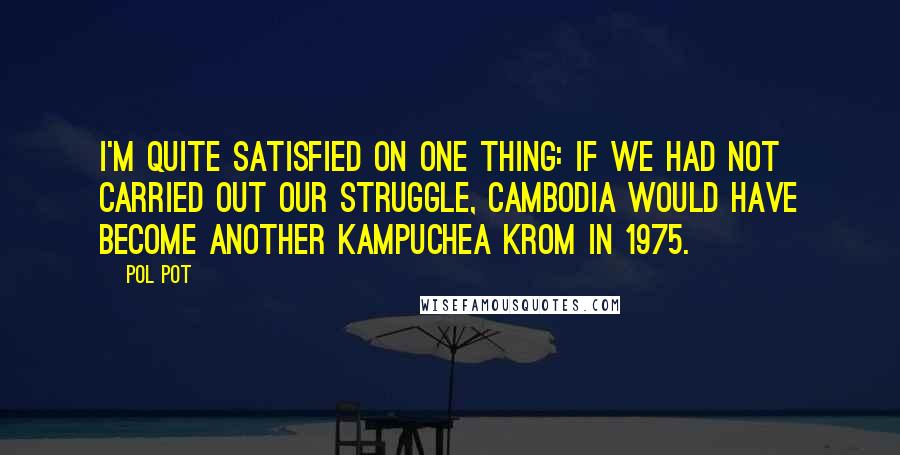 Pol Pot quotes: I'm quite satisfied on one thing: If we had not carried out our struggle, Cambodia would have become another Kampuchea Krom in 1975.