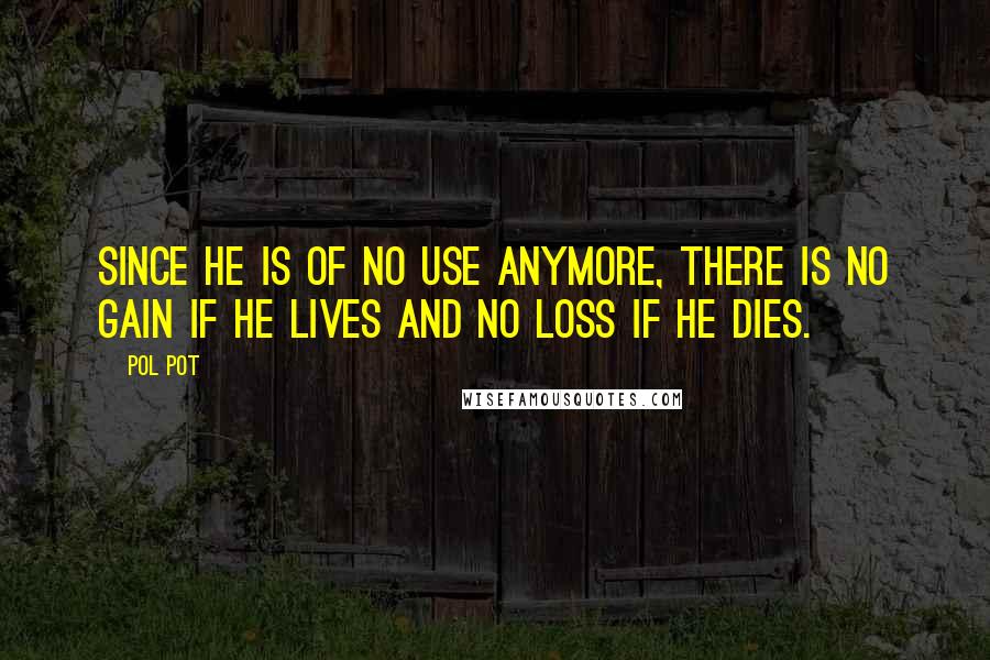Pol Pot quotes: Since he is of no use anymore, there is no gain if he lives and no loss if he dies.