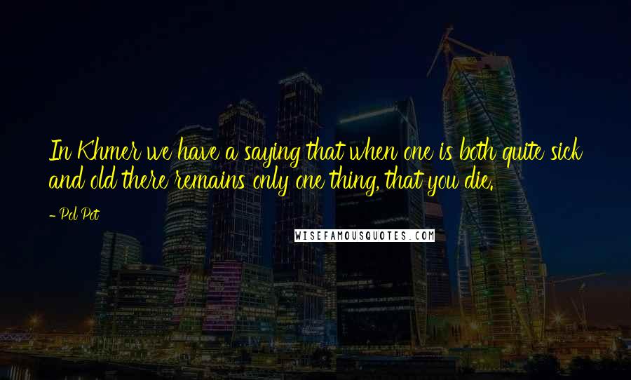 Pol Pot quotes: In Khmer we have a saying that when one is both quite sick and old there remains only one thing, that you die.