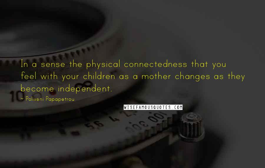 Polixeni Papapetrou quotes: In a sense the physical connectedness that you feel with your children as a mother changes as they become independent.