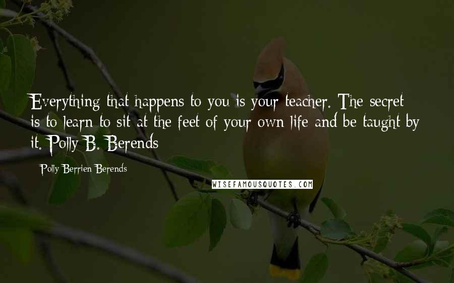 Polly Berrien Berends quotes: Everything that happens to you is your teacher. The secret is to learn to sit at the feet of your own life and be taught by it. Polly B. Berends