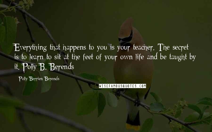 Polly Berrien Berends quotes: Everything that happens to you is your teacher. The secret is to learn to sit at the feet of your own life and be taught by it. Polly B. Berends Polly Berrien Berends quotes: Everything that happens to you is your teacher. The secret is to learn to sit at the feet of your own life and be taught by it. Polly B. Berends