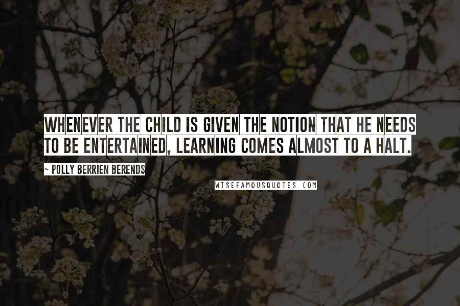 Polly Berrien Berends quotes: Whenever the child is given the notion that he needs to be entertained, learning comes almost to a halt. Polly Berrien Berends quotes: Whenever the child is given the notion that he needs to be entertained, learning comes almost to a halt.