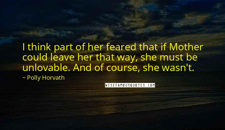 Polly Horvath quotes: I think part of her feared that if Mother could leave her that way, she must be unlovable. And of course, she wasn't.