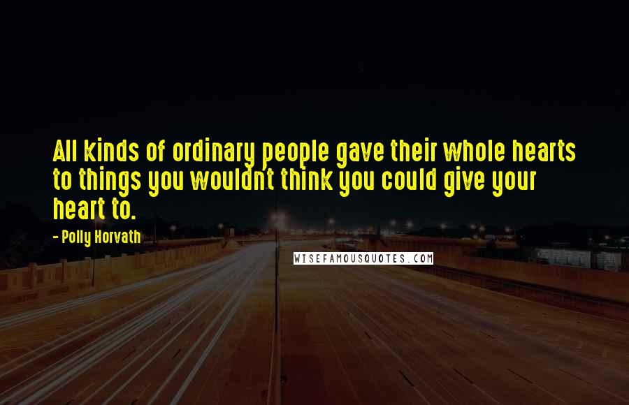 Polly Horvath quotes: All kinds of ordinary people gave their whole hearts to things you wouldn't think you could give your heart to.