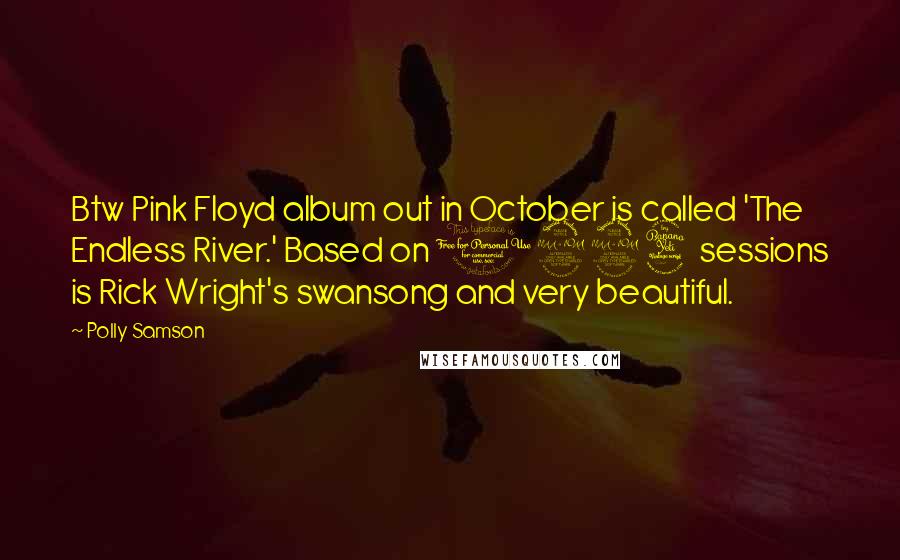 Polly Samson quotes: Btw Pink Floyd album out in October is called 'The Endless River.' Based on 1994 sessions is Rick Wright's swansong and very beautiful. Polly Samson quotes: Btw Pink Floyd album out in October is called 'The Endless River.' Based on 1994 sessions is Rick Wright's swansong and very beautiful.