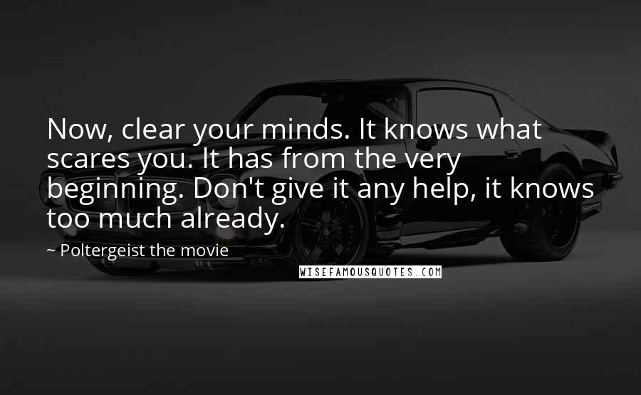 Poltergeist The Movie quotes: Now, clear your minds. It knows what scares you. It has from the very beginning. Don't give it any help, it knows too much already. Poltergeist The Movie quotes: Now, clear your minds. It knows what scares you. It has from the very beginning. Don't give it any help, it knows too much already.