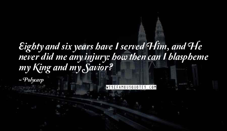 Polycarp quotes: Eighty and six years have I served Him, and He never did me any injury: how then can I blaspheme my King and my Savior?