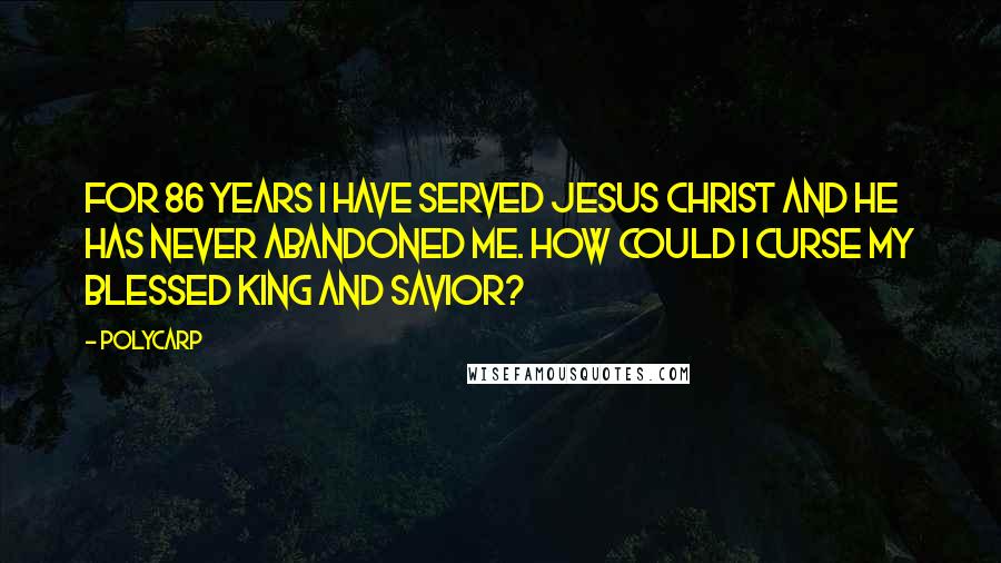 Polycarp quotes: For 86 years I have served Jesus Christ and he has never abandoned me. How could I curse my blessed king and savior?