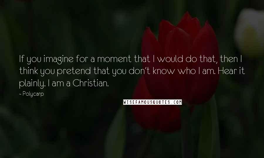 Polycarp quotes: If you imagine for a moment that I would do that, then I think you pretend that you don't know who I am. Hear it plainly. I am a Christian.