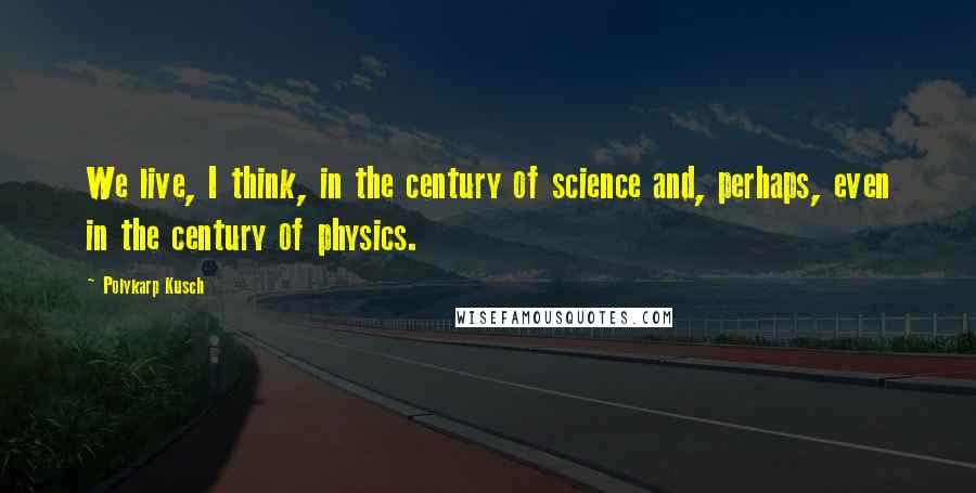 Polykarp Kusch quotes: We live, I think, in the century of science and, perhaps, even in the century of physics.