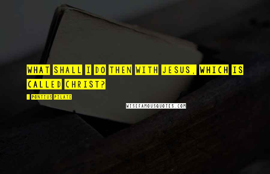Pontius Pilate quotes: What shall I do then with Jesus, which is called Christ?
