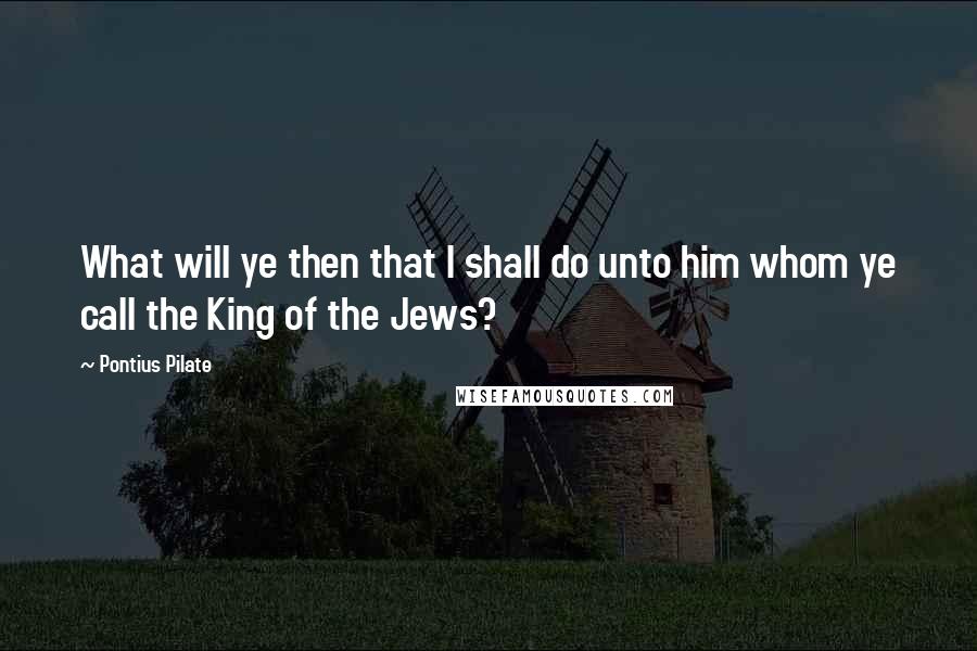 Pontius Pilate quotes: What will ye then that I shall do unto him whom ye call the King of the Jews?