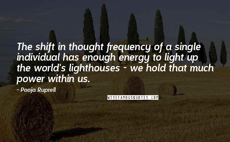Pooja Ruprell quotes: The shift in thought frequency of a single individual has enough energy to light up the world's lighthouses - we hold that much power within us. Pooja Ruprell quotes: The shift in thought frequency of a single individual has enough energy to light up the world's lighthouses - we hold that much power within us.