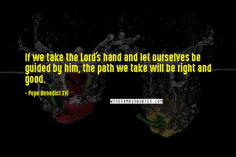 Pope Benedict XVI quotes: If we take the Lord's hand and let ourselves be guided by him, the path we take will be right and good.