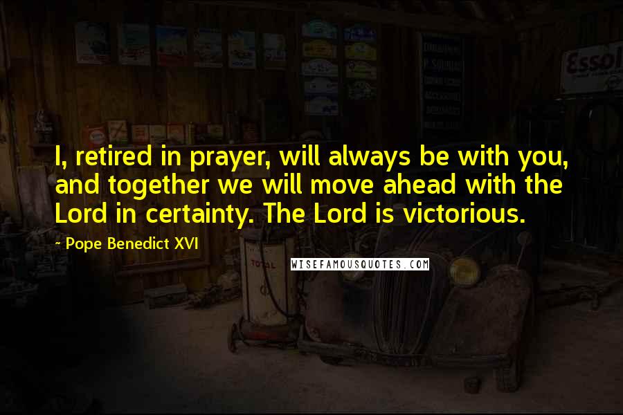 Pope Benedict XVI quotes: I, retired in prayer, will always be with you, and together we will move ahead with the Lord in certainty. The Lord is victorious.