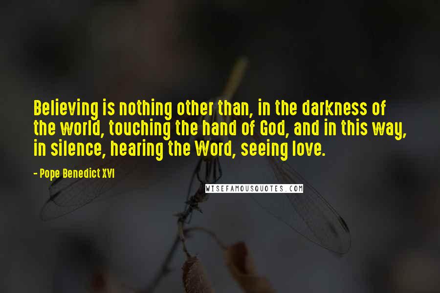 Pope Benedict XVI quotes: Believing is nothing other than, in the darkness of the world, touching the hand of God, and in this way, in silence, hearing the Word, seeing love.